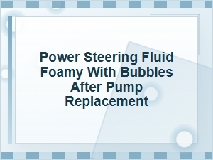 Power Steering Fluid Foamy with Bubbles After Pump Replacement