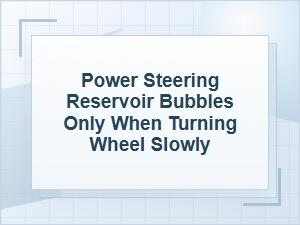 Power Steering Reservoir Bubbles When Turning Slowly